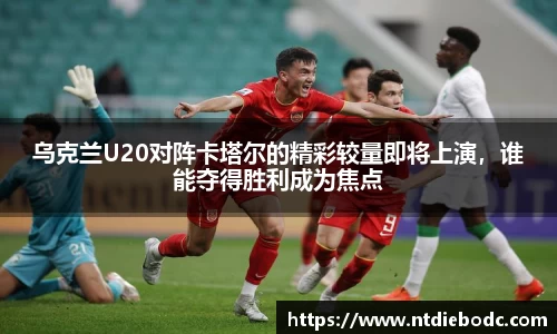 乌克兰U20对阵卡塔尔的精彩较量即将上演，谁能夺得胜利成为焦点