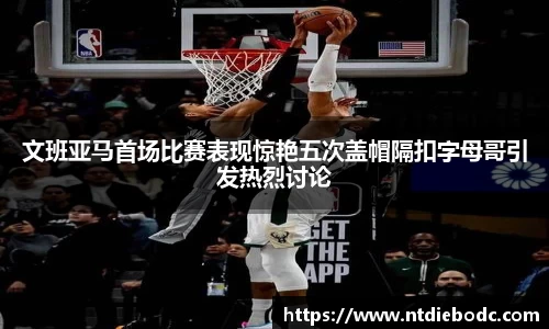 文班亚马首场比赛表现惊艳五次盖帽隔扣字母哥引发热烈讨论