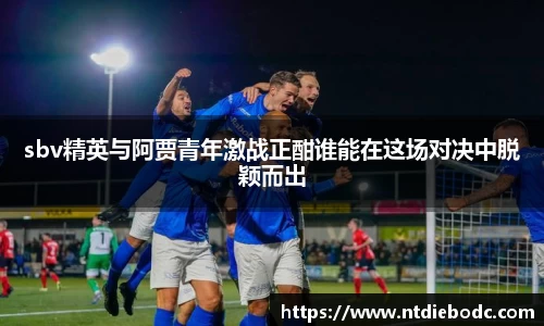 sbv精英与阿贾青年激战正酣谁能在这场对决中脱颖而出