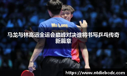 马龙与林高远全运会巅峰对决谁将书写乒乓传奇新篇章