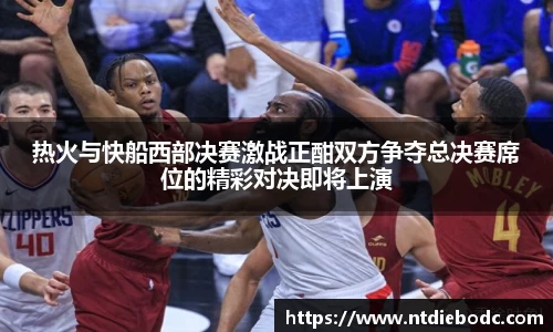 热火与快船西部决赛激战正酣双方争夺总决赛席位的精彩对决即将上演